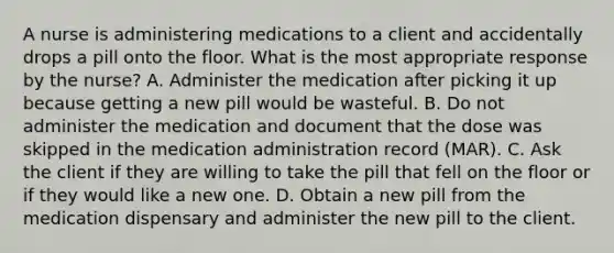 A nurse is administering medications to a client and accidentally drops a pill onto the floor. What is the most appropriate response by the nurse? A. Administer the medication after picking it up because getting a new pill would be wasteful. B. Do not administer the medication and document that the dose was skipped in the medication administration record (MAR). C. Ask the client if they are willing to take the pill that fell on the floor or if they would like a new one. D. Obtain a new pill from the medication dispensary and administer the new pill to the client.