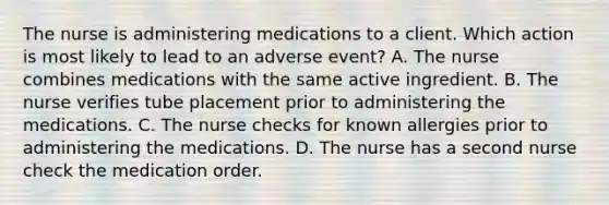 The nurse is administering medications to a client. Which action is most likely to lead to an adverse​ event? A. The nurse combines medications with the same active ingredient. B. The nurse verifies tube placement prior to administering the medications. C. The nurse checks for known allergies prior to administering the medications. D. The nurse has a second nurse check the medication order.