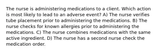 The nurse is administering medications to a client. Which action is most likely to lead to an adverse event? A) The nurse verifies tube placement prior to administering the medications. B) The nurse checks for known allergies prior to administering the medications. C) The nurse combines medications with the same active ingredient. D) The nurse has a second nurse check the medication order.