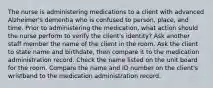 The nurse is administering medications to a client with advanced Alzheimer's dementia who is confused to person, place, and time. Prior to administering the medication, what action should the nurse perform to verify the client's identity? Ask another staff member the name of the client in the room. Ask the client to state name and birthdate, then compare it to the medication administration record. Check the name listed on the unit board for the room. Compare the name and ID number on the client's wristband to the medication administration record.