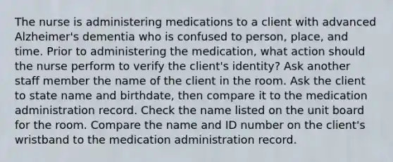 The nurse is administering medications to a client with advanced Alzheimer's dementia who is confused to person, place, and time. Prior to administering the medication, what action should the nurse perform to verify the client's identity? Ask another staff member the name of the client in the room. Ask the client to state name and birthdate, then compare it to the medication administration record. Check the name listed on the unit board for the room. Compare the name and ID number on the client's wristband to the medication administration record.