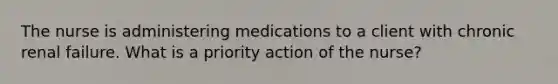 The nurse is administering medications to a client with chronic renal failure. What is a priority action of the nurse?