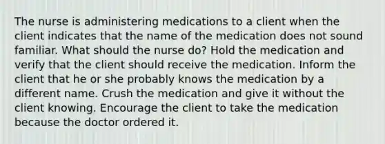 The nurse is administering medications to a client when the client indicates that the name of the medication does not sound familiar. What should the nurse do? Hold the medication and verify that the client should receive the medication. Inform the client that he or she probably knows the medication by a different name. Crush the medication and give it without the client knowing. Encourage the client to take the medication because the doctor ordered it.