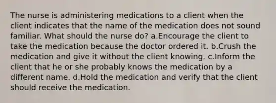 The nurse is administering medications to a client when the client indicates that the name of the medication does not sound familiar. What should the nurse do? a.Encourage the client to take the medication because the doctor ordered it. b.Crush the medication and give it without the client knowing. c.Inform the client that he or she probably knows the medication by a different name. d.Hold the medication and verify that the client should receive the medication.