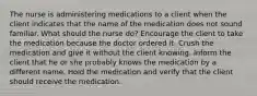 The nurse is administering medications to a client when the client indicates that the name of the medication does not sound familiar. What should the nurse do? Encourage the client to take the medication because the doctor ordered it. Crush the medication and give it without the client knowing. Inform the client that he or she probably knows the medication by a different name. Hold the medication and verify that the client should receive the medication.