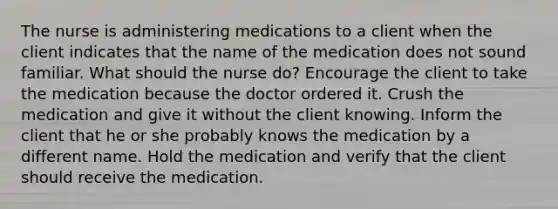 The nurse is administering medications to a client when the client indicates that the name of the medication does not sound familiar. What should the nurse do? Encourage the client to take the medication because the doctor ordered it. Crush the medication and give it without the client knowing. Inform the client that he or she probably knows the medication by a different name. Hold the medication and verify that the client should receive the medication.