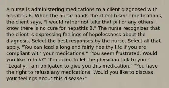 A nurse is administering medications to a client diagnosed with hepatitis B. When the nurse hands the client his/her medications, the client says, "I would rather not take that pill or any others. I know there is no cure for hepatitis B." The nurse recognizes that the client is expressing feelings of hopelessness about the diagnosis. Select the best responses by the nurse. Select all that apply. "You can lead a long and fairly healthy life if you are compliant with your medications." "You seem frustrated. Would you like to talk?" "I'm going to let the physician talk to you." "Legally, I am obligated to give you this medication." "You have the right to refuse any medications. Would you like to discuss your feelings about this disease?"