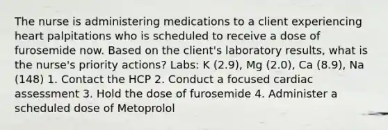 The nurse is administering medications to a client experiencing heart palpitations who is scheduled to receive a dose of furosemide now. Based on the client's laboratory results, what is the nurse's priority actions? Labs: K (2.9), Mg (2.0), Ca (8.9), Na (148) 1. Contact the HCP 2. Conduct a focused cardiac assessment 3. Hold the dose of furosemide 4. Administer a scheduled dose of Metoprolol