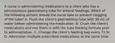 A nurse is administering medications to a client who has a percutaneous gastrostomy tube for enteral feedings. Which of the following actions should the nurse take to prevent clogging of the tube? A. Flush the client's gastrostomy tube with 30 mL of water before administering the medication. B. Crush the client's medications and mix them in with the tube feeding formula prior to administration. C. Change the client's feeding bag every 72 hr. D. Administer multiple prescribed medications at the same time.