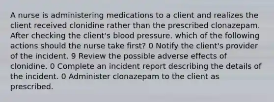 A nurse is administering medications to a client and realizes the client received clonidine rather than the prescribed clonazepam. After checking the client's blood pressure. which of the following actions should the nurse take f‌irst? 0 Notify the client's provider of the incident. 9 Review the possible adverse effects of clonidine. 0 Complete an incident report describing the details of the incident. 0 Administer clonazepam to the client as prescribed.