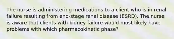 The nurse is administering medications to a client who is in renal failure resulting from end-stage renal disease (ESRD). The nurse is aware that clients with kidney failure would most likely have problems with which pharmacokinetic phase?