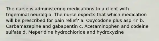 The nurse is administering medications to a client with trigeminal neuralgia. The nurse expects that which medication will be prescribed for pain relief? a. Oxycodone plus aspirin b. Carbamazepine and gabapentin c. Acetaminophen and codeine sulfate d. Meperidine hydrochloride and hydroxyzine