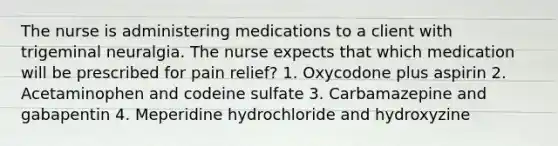 The nurse is administering medications to a client with trigeminal neuralgia. The nurse expects that which medication will be prescribed for pain relief? 1. Oxycodone plus aspirin 2. Acetaminophen and codeine sulfate 3. Carbamazepine and gabapentin 4. Meperidine hydrochloride and hydroxyzine