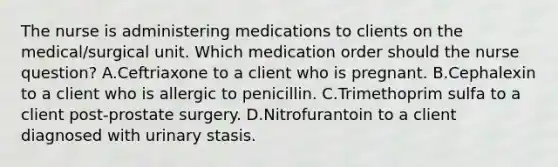 The nurse is administering medications to clients on the medical/surgical unit. Which medication order should the nurse question? A.Ceftriaxone to a client who is pregnant. B.Cephalexin to a client who is allergic to penicillin. C.Trimethoprim sulfa to a client post-prostate surgery. D.Nitrofurantoin to a client diagnosed with urinary stasis.