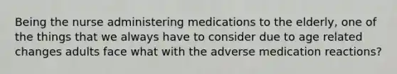 Being the nurse administering medications to the elderly, one of the things that we always have to consider due to age related changes adults face what with the adverse medication reactions?