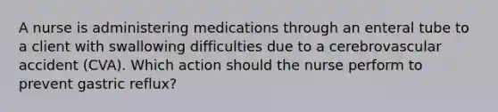 A nurse is administering medications through an enteral tube to a client with swallowing difficulties due to a cerebrovascular accident (CVA). Which action should the nurse perform to prevent gastric reflux?