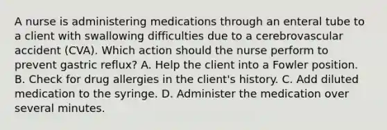 A nurse is administering medications through an enteral tube to a client with swallowing difficulties due to a cerebrovascular accident (CVA). Which action should the nurse perform to prevent gastric reflux? A. Help the client into a Fowler position. B. Check for drug allergies in the client's history. C. Add diluted medication to the syringe. D. Administer the medication over several minutes.