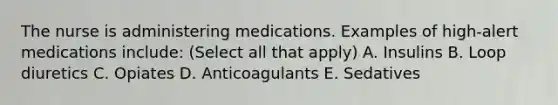 The nurse is administering medications. Examples of high-alert medications include: (Select all that apply) A. Insulins B. Loop diuretics C. Opiates D. Anticoagulants E. Sedatives