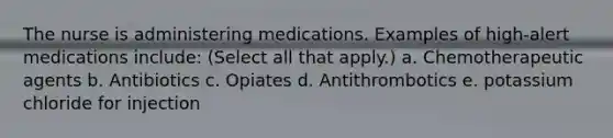 The nurse is administering medications. Examples of high-alert medications include: (Select all that apply.) a. Chemotherapeutic agents b. Antibiotics c. Opiates d. Antithrombotics e. potassium chloride for injection