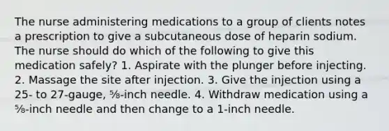 The nurse administering medications to a group of clients notes a prescription to give a subcutaneous dose of heparin sodium. The nurse should do which of the following to give this medication safely? 1. Aspirate with the plunger before injecting. 2. Massage the site after injection. 3. Give the injection using a 25- to 27-gauge, ⅝-inch needle. 4. Withdraw medication using a ⅝-inch needle and then change to a 1-inch needle.