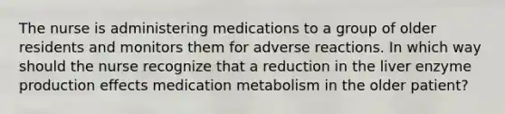 The nurse is administering medications to a group of older residents and monitors them for adverse reactions. In which way should the nurse recognize that a reduction in the liver enzyme production effects medication metabolism in the older patient?