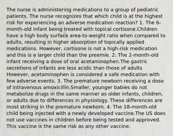 The nurse is administering medications to a group of pediatric patients. The nurse recognizes that which child is at the highest risk for experiencing an adverse medication reaction? 1. The 6-month-old infant being treated with topical cortisone.Children have a high body surface area-to-weight ratio when compared to adults, resulting in higher absorption of topically applied medications. However, cortisone is not a high-risk medication and this is a larger child than the preemie. 2. The 2-month-old infant receiving a dose of oral acetaminophen.The gastric secretions of infants are less acidic than those of adults However, acetaminophen is considered a safe medication with few adverse events. 3. The premature newborn receiving a dose of intravenous amoxicillin.Smaller, younger babies do not metabolize drugs in the same manner as older infants, children, or adults due to differences in physiology. These differences are most striking in the premature newborn. 4. The 18-month-old child being injected with a newly developed vaccine.The US does not use vaccines in children before being tested and approved. This vaccine is the same risk as any other vaccine.