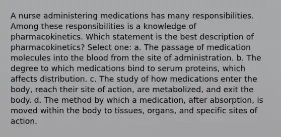 A nurse administering medications has many responsibilities. Among these responsibilities is a knowledge of pharmacokinetics. Which statement is the best description of pharmacokinetics? Select one: a. The passage of medication molecules into the blood from the site of administration. b. The degree to which medications bind to serum proteins, which affects distribution. c. The study of how medications enter the body, reach their site of action, are metabolized, and exit the body. d. The method by which a medication, after absorption, is moved within the body to tissues, organs, and specific sites of action.