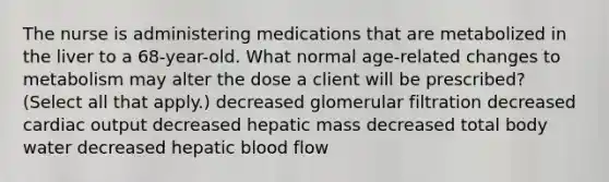 The nurse is administering medications that are metabolized in the liver to a 68-year-old. What normal age-related changes to metabolism may alter the dose a client will be prescribed? (Select all that apply.) decreased glomerular filtration decreased cardiac output decreased hepatic mass decreased total body water decreased hepatic blood flow