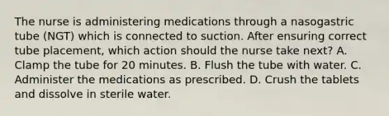 The nurse is administering medications through a nasogastric tube (NGT) which is connected to suction. After ensuring correct tube placement, which action should the nurse take next? A. Clamp the tube for 20 minutes. B. Flush the tube with water. C. Administer the medications as prescribed. D. Crush the tablets and dissolve in sterile water.