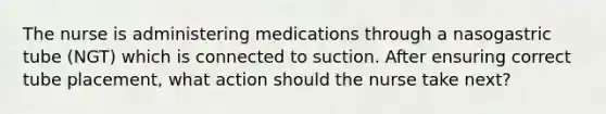 The nurse is administering medications through a nasogastric tube (NGT) which is connected to suction. After ensuring correct tube placement, what action should the nurse take next?