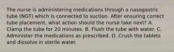 The nurse is administering medications through a nasogastric tube (NGT) which is connected to suction. After ensuring correct tube placement, what action should the nurse take next? A. Clamp the tube for 20 minutes. B. Flush the tube with water. C. Administer the medications as prescribed. D. Crush the tablets and dissolve in sterile water.