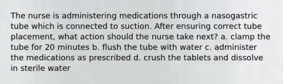 The nurse is administering medications through a nasogastric tube which is connected to suction. After ensuring correct tube placement, what action should the nurse take next? a. clamp the tube for 20 minutes b. flush the tube with water c. administer the medications as prescribed d. crush the tablets and dissolve in sterile water