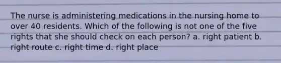 The nurse is administering medications in the nursing home to over 40 residents. Which of the following is not one of the five rights that she should check on each person? a. right patient b. right route c. right time d. right place