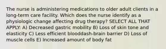 The nurse is administering medications to older adult clients in a​ long-term care facility. Which does the nurse identify as a physiologic change affecting drug ​therapy? SELECT ALL THAT APPLY: A) Decreased gastric mobility B) Loss of skin tone and elasticity C) Less efficient blooddash-brain barrier D) Loss of muscle cells E) Increased amount of body fat