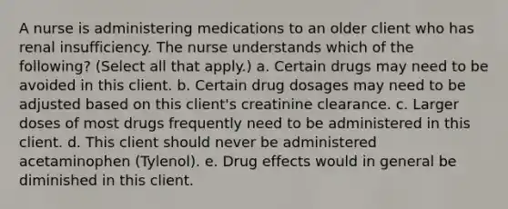 A nurse is administering medications to an older client who has renal insufficiency. The nurse understands which of the following? (Select all that apply.) a. Certain drugs may need to be avoided in this client. b. Certain drug dosages may need to be adjusted based on this client's creatinine clearance. c. Larger doses of most drugs frequently need to be administered in this client. d. This client should never be administered acetaminophen (Tylenol). e. Drug effects would in general be diminished in this client.