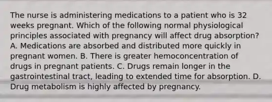 The nurse is administering medications to a patient who is 32 weeks pregnant. Which of the following normal physiological principles associated with pregnancy will affect drug absorption? A. Medications are absorbed and distributed more quickly in pregnant women. B. There is greater hemoconcentration of drugs in pregnant patients. C. Drugs remain longer in the gastrointestinal tract, leading to extended time for absorption. D. Drug metabolism is highly affected by pregnancy.