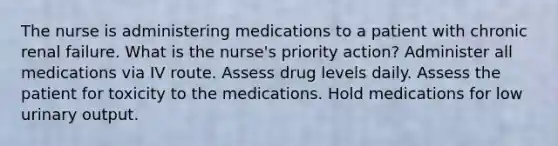 The nurse is administering medications to a patient with chronic renal failure. What is the nurse's priority action? Administer all medications via IV route. Assess drug levels daily. Assess the patient for toxicity to the medications. Hold medications for low urinary output.