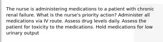 The nurse is administering medications to a patient with chronic renal failure. What is the nurse's priority action? Administer all medications via IV route. Assess drug levels daily. Assess the patient for toxicity to the medications. Hold medications for low urinary output