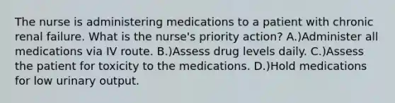 The nurse is administering medications to a patient with chronic renal failure. What is the nurse's priority action? A.)Administer all medications via IV route. B.)Assess drug levels daily. C.)Assess the patient for toxicity to the medications. D.)Hold medications for low urinary output.