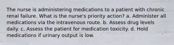 The nurse is administering medications to a patient with chronic renal failure. What is the nurse's priority action? a. Administer all medications via the intravenous route. b. Assess drug levels daily. c. Assess the patient for medication toxicity. d. Hold medications if urinary output is low.