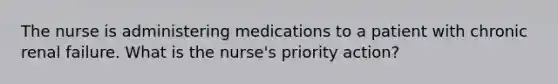 The nurse is administering medications to a patient with chronic renal failure. What is the nurse's priority action?