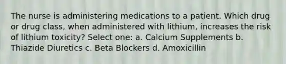 The nurse is administering medications to a patient. Which drug or drug class, when administered with lithium, increases the risk of lithium toxicity? Select one: a. Calcium Supplements b. Thiazide Diuretics c. Beta Blockers d. Amoxicillin