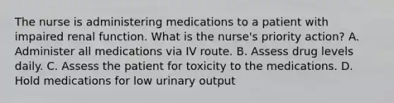 The nurse is administering medications to a patient with impaired renal function. What is the nurse's priority action? A. Administer all medications via IV route. B. Assess drug levels daily. C. Assess the patient for toxicity to the medications. D. Hold medications for low urinary output