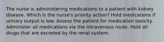 The nurse is administering medications to a patient with kidney disease. Which is the nurse's priority action? Hold medications if urinary output is low. Assess the patient for medication toxicity. Administer all medications via the intravenous route. Hold all drugs that are excreted by the renal system.