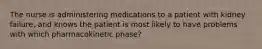 The nurse is administering medications to a patient with kidney failure, and knows the patient is most likely to have problems with which pharmacokinetic phase?