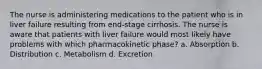 The nurse is administering medications to the patient who is in liver failure resulting from end-stage cirrhosis. The nurse is aware that patients with liver failure would most likely have problems with which pharmacokinetic phase? a. Absorption b. Distribution c. Metabolism d. Excretion