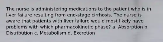 The nurse is administering medications to the patient who is in liver failure resulting from end-stage cirrhosis. The nurse is aware that patients with liver failure would most likely have problems with which pharmacokinetic phase? a. Absorption b. Distribution c. Metabolism d. Excretion