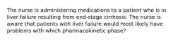 The nurse is administering medications to a patient who is in liver failure resulting from end-stage cirrhosis. The nurse is aware that patients with liver failure would most likely have problems with which pharmacokinetic phase?