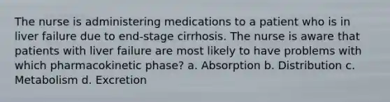 The nurse is administering medications to a patient who is in liver failure due to end-stage cirrhosis. The nurse is aware that patients with liver failure are most likely to have problems with which pharmacokinetic phase? a. Absorption b. Distribution c. Metabolism d. Excretion