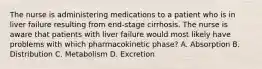 The nurse is administering medications to a patient who is in liver failure resulting from end-stage cirrhosis. The nurse is aware that patients with liver failure would most likely have problems with which pharmacokinetic phase? A. Absorption B. Distribution C. Metabolism D. Excretion